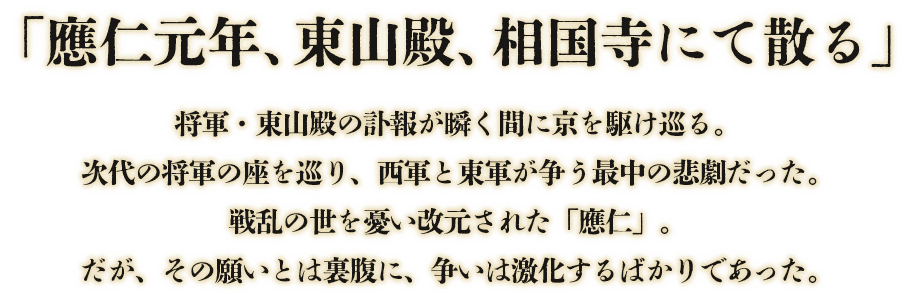 「應仁元年、東山殿、相国寺にて散る」将軍・東山殿の訃報が瞬く間に京を駆け巡る。次代の将軍の座を巡り、西軍と東軍が争う最中の悲劇だった。戦乱の世を憂い改元された「應仁」。だがその願いとは裏腹に、争いは激化するばかりであった。