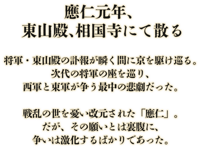 「應仁元年、東山殿、相国寺にて散る」将軍・東山殿の訃報が瞬く間に京を駆け巡る。次代の将軍の座を巡り、西軍と東軍が争う最中の悲劇だった。戦乱の世を憂い改元された「應仁」。だがその願いとは裏腹に、争いは激化するばかりであった。